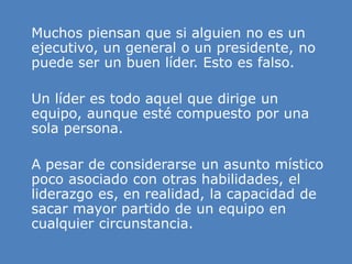 » Muchos piensan que si alguien no es un
ejecutivo, un general o un presidente, no
puede ser un buen líder. Esto es falso.
» Un líder es todo aquel que dirige un
equipo, aunque esté compuesto por una
sola persona.
» A pesar de considerarse un asunto místico
poco asociado con otras habilidades, el
liderazgo es, en realidad, la capacidad de
sacar mayor partido de un equipo en
cualquier circunstancia.
 