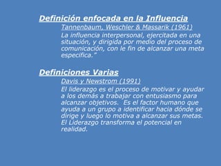 »Definición enfocada en la Influencia
» Tannenbaum, Weschler & Massarik (1961)
» La influencia interpersonal, ejercitada en una
situación, y dirigida por medio del proceso de
comunicación, con le fin de alcanzar una meta
especifica.”
»Definiciones Varias
» Davis y Newstrom (1991)
» El liderazgo es el proceso de motivar y ayudar
a los demás a trabajar con entusiasmo para
alcanzar objetivos. Es el factor humano que
ayuda a un grupo a identificar hacia dónde se
dirige y luego lo motiva a alcanzar sus metas.
El Liderazgo transforma el potencial en
realidad.
 