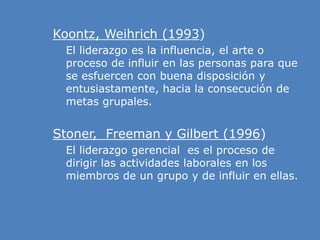 » Koontz, Weihrich (1993)
» El liderazgo es la influencia, el arte o
proceso de influir en las personas para que
se esfuercen con buena disposición y
entusiastamente, hacia la consecución de
metas grupales.
» Stoner, Freeman y Gilbert (1996)
» El liderazgo gerencial es el proceso de
dirigir las actividades laborales en los
miembros de un grupo y de influir en ellas.
 