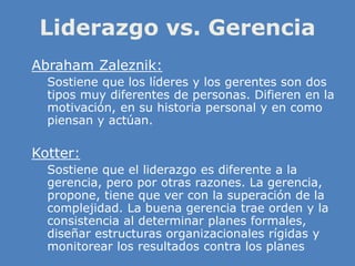 Liderazgo vs. Gerencia
» Abraham Zaleznik:
» Sostiene que los líderes y los gerentes son dos
tipos muy diferentes de personas. Difieren en la
motivación, en su historia personal y en como
piensan y actúan.
» Kotter:
» Sostiene que el liderazgo es diferente a la
gerencia, pero por otras razones. La gerencia,
propone, tiene que ver con la superación de la
complejidad. La buena gerencia trae orden y la
consistencia al determinar planes formales,
diseñar estructuras organizacionales rígidas y
monitorear los resultados contra los planes
 