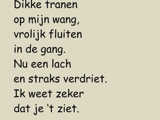 Dikke tranen op mijn wang,  vrolijk fluiten in de gang. Nu een lach en straks verdriet. Ik weet zeker dat je ‘t ziet. 