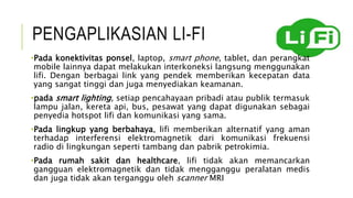 PENGAPLIKASIAN LI-FI
•Pada konektivitas ponsel, laptop, smart phone, tablet, dan perangkat
mobile lainnya dapat melakukan interkoneksi langsung menggunakan
lifi. Dengan berbagai link yang pendek memberikan kecepatan data
yang sangat tinggi dan juga menyediakan keamanan.
•pada smart lighting, setiap pencahayaan pribadi atau publik termasuk
lampu jalan, kereta api, bus, pesawat yang dapat digunakan sebagai
penyedia hotspot lifi dan komunikasi yang sama.
•Pada lingkup yang berbahaya, lifi memberikan alternatif yang aman
terhadap interferensi elektromagnetik dari komunikasi frekuensi
radio di lingkungan seperti tambang dan pabrik petrokimia.
•Pada rumah sakit dan healthcare, lifi tidak akan memancarkan
gangguan elektromagnetik dan tidak mengganggu peralatan medis
dan juga tidak akan terganggu oleh scanner MRI
 