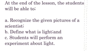 At the end of the lesson, the students
will be able to;
a. Recognize the given pictures of a
scientist;
b. Define what is light;and
c. Students will perform an
experiment about light.
 