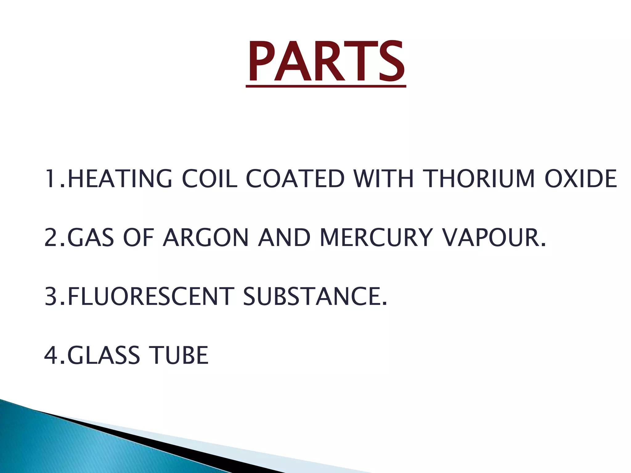 PARTS 
1.HEATING COIL COATED WITH THORIUM OXIDE 
2.GAS OF ARGON AND MERCURY VAPOUR. 
3.FLUORESCENT SUBSTANCE. 
4.GLASS TUBE 
 