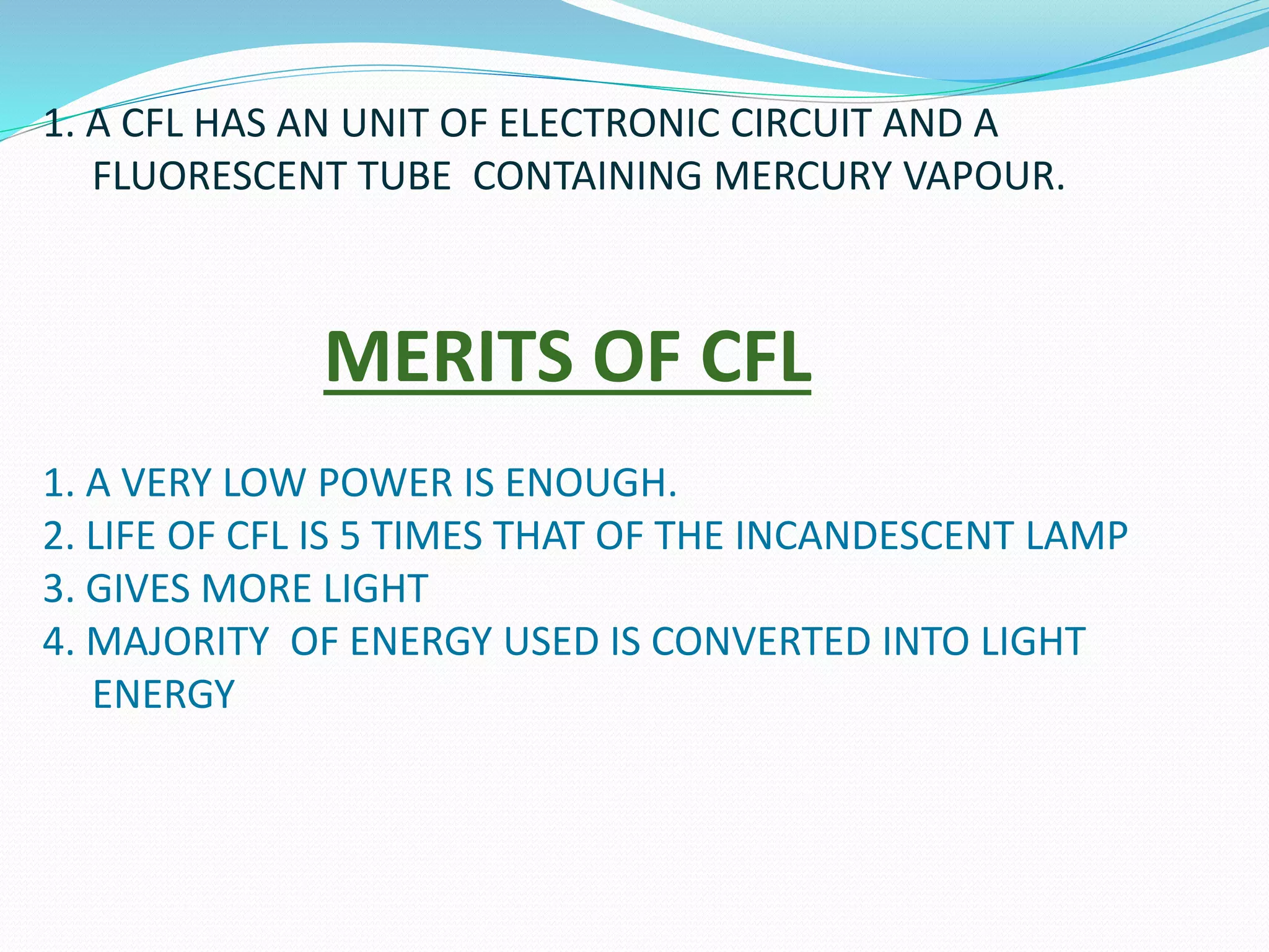 1. A CFL HAS AN UNIT OF ELECTRONIC CIRCUIT AND A 
FLUORESCENT TUBE CONTAINING MERCURY VAPOUR. 
MERITS OF CFL 
1. A VERY LOW POWER IS ENOUGH. 
2. LIFE OF CFL IS 5 TIMES THAT OF THE INCANDESCENT LAMP 
3. GIVES MORE LIGHT 
4. MAJORITY OF ENERGY USED IS CONVERTED INTO LIGHT 
ENERGY 
 