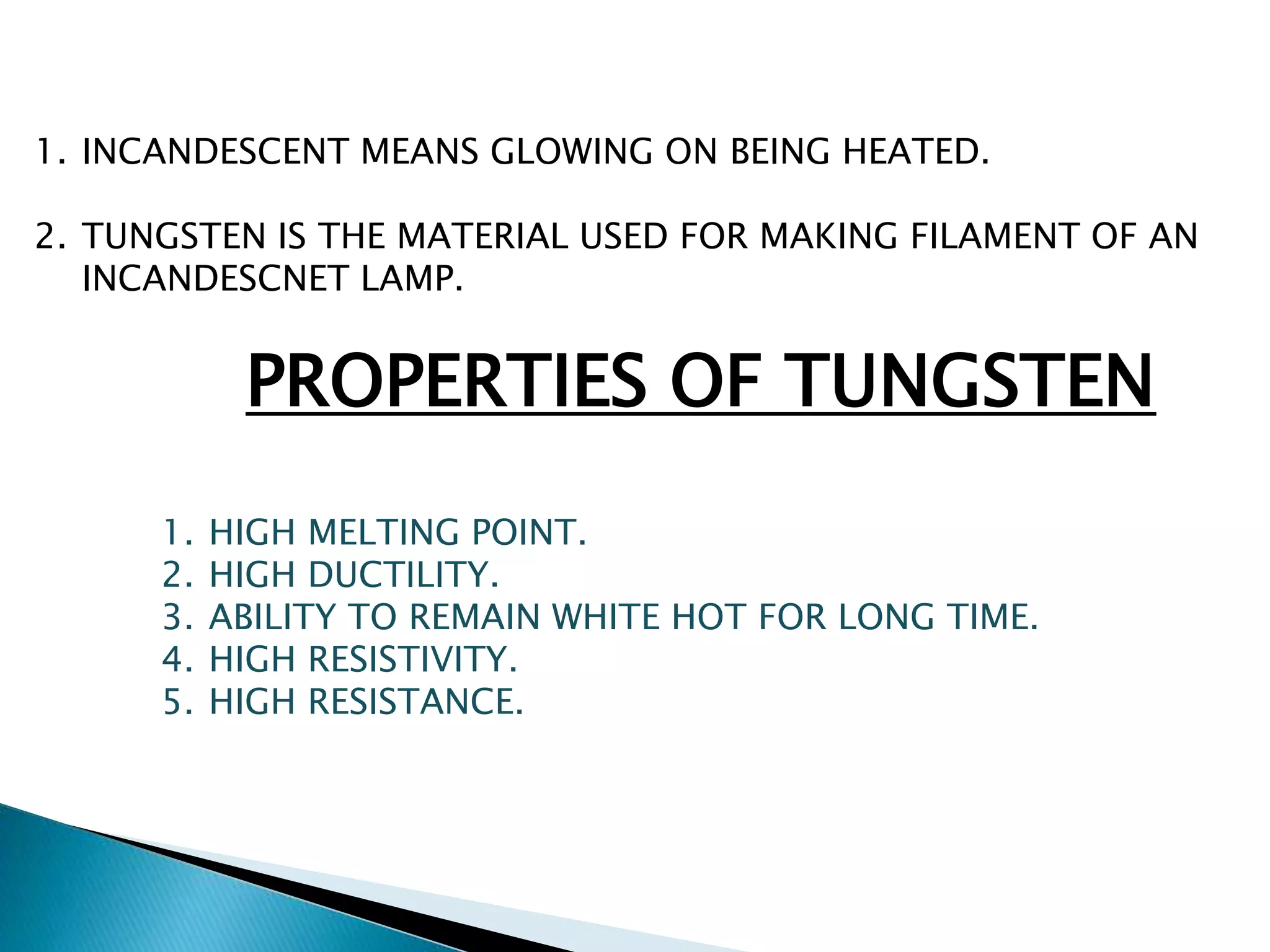 1. INCANDESCENT MEANS GLOWING ON BEING HEATED. 
2. TUNGSTEN IS THE MATERIAL USED FOR MAKING FILAMENT OF AN 
INCANDESCNET LAMP. 
PROPERTIES OF TUNGSTEN 
1. HIGH MELTING POINT. 
2. HIGH DUCTILITY. 
3. ABILITY TO REMAIN WHITE HOT FOR LONG TIME. 
4. HIGH RESISTIVITY. 
5. HIGH RESISTANCE. 
 