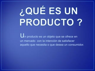 un producto es un objeto que se ofrece en un mercado con la intención de satisfacer 
aquello que necesita o que desea un consumidor.  