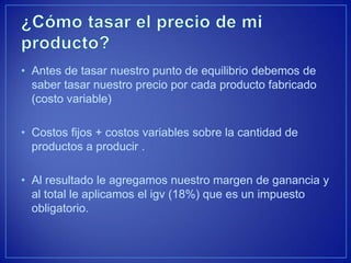 •Antes de tasar nuestro punto de equilibrio debemos de saber tasar nuestro precio por cada producto fabricado (costo variable) 
•Costos fijos + costos variables sobre la cantidad de productos a producir . 
•Al resultado le agregamos nuestro margen de ganancia y al total le aplicamos el igv (18%) que es un impuesto obligatorio.  