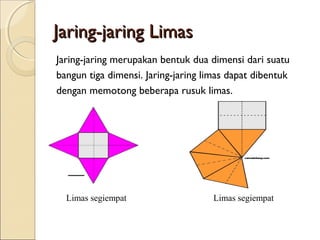 Jaring-jaring Limas
Jaring-jaring merupakan bentuk dua dimensi dari suatu
bangun tiga dimensi. Jaring-jaring limas dapat dibentuk
dengan memotong beberapa rusuk limas.

Limas segiempat

Limas segiempat

 