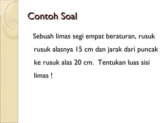 Contoh Soal
Sebuah limas segi empat beraturan, rusuk
rusuk alasnya 15 cm dan jarak dari puncak
ke rusuk alas 20 cm.  Tentukan luas sisi
limas !

 