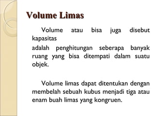 Volume Limas
Volume atau bisa juga disebut
kapasitas
adalah penghitungan seberapa banyak
ruang yang bisa ditempati dalam suatu
objek.
Volume limas dapat ditentukan dengan
membelah sebuah kubus menjadi tiga atau
enam buah limas yang kongruen.

 
