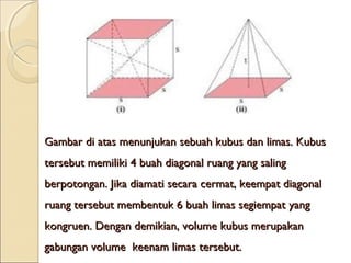 Gambar di atas menunjukan sebuah kubus dan limas. Kubus
tersebut memiliki 4 buah diagonal ruang yang saling
berpotongan. Jika diamati secara cermat, keempat diagonal
ruang tersebut membentuk 6 buah limas segiempat yang
kongruen. Dengan demikian, volume kubus merupakan
gabungan volume  keenam limas tersebut.

 