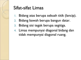 Sifat-sifat Limas
Bidang atas berupa sebuah titik (lancip).
2. Bidang bawah berupa bangun datar.
3. Bidang sisi tegak berupa segitiga.
4. Limas mempunyai diagonal bidang dan
tidak mempunyai diagonal ruang.
1.

 