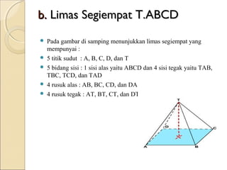b. Limas Segiempat T.ABCD 






Pada gambar di samping menunjukkan limas segiempat yang
mempunyai :
5 titik sudut : A, B, C, D, dan T
5 bidang sisi : 1 sisi alas yaitu ABCD dan 4 sisi tegak yaitu TAB,
TBC, TCD, dan TAD
4 rusuk alas : AB, BC, CD, dan DA
4 rusuk tegak : AT, BT, CT, dan DT

 