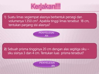 1) Suatu limas segiempat alasnya berbentuk persegi dan
volumenya 1.350 cm3. Apabila tinggi limas tersebut 18 cm,
tentukan panjang sisi alasnya?
2) Sebuah prisma tingginya 20 cm dengan alas segitiga siku –
siku sisinya 3 dan 4 cm. Tentukan luas prisma tersebut?
 