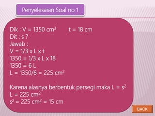 BACK
Dik : V = 1350 cm3 t = 18 cm
Dit : s ?
Jawab :
V = 1/3 x L x t
1350 = 1/3 x L x 18
1350 = 6 L
L = 1350/6 = 225 cm2
Karena alasnya berbentuk persegi maka L = s2
L = 225 cm2
s2 = 225 cm2 = 15 cm
Penyelesaian Soal no 1
 