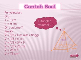 A
9 cm
5 cm
D c
B
T
Hitunglah
volumeku
Penyelesaian:
Dik :
s = 5 cm
t = 9 cm
Dit : volume ?
Jawab :
V = 1/3 x luas alas x tinggi
V = 1/3 x s2 x t
V = 1/3 x 52 x 9
V = 1/3 x 25 x 9
V = 25 x 3
V = 75 cm3
Next
 