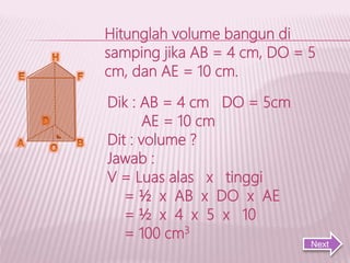 Hitunglah volume bangun di
samping jika AB = 4 cm, DO = 5
cm, dan AE = 10 cm.
Dik : AB = 4 cm DO = 5cm
AE = 10 cm
Dit : volume ?
Jawab :
V = Luas alas x tinggi
= ½ x AB x DO x AE
= ½ x 4 x 5 x 10
= 100 cm3
Next
 