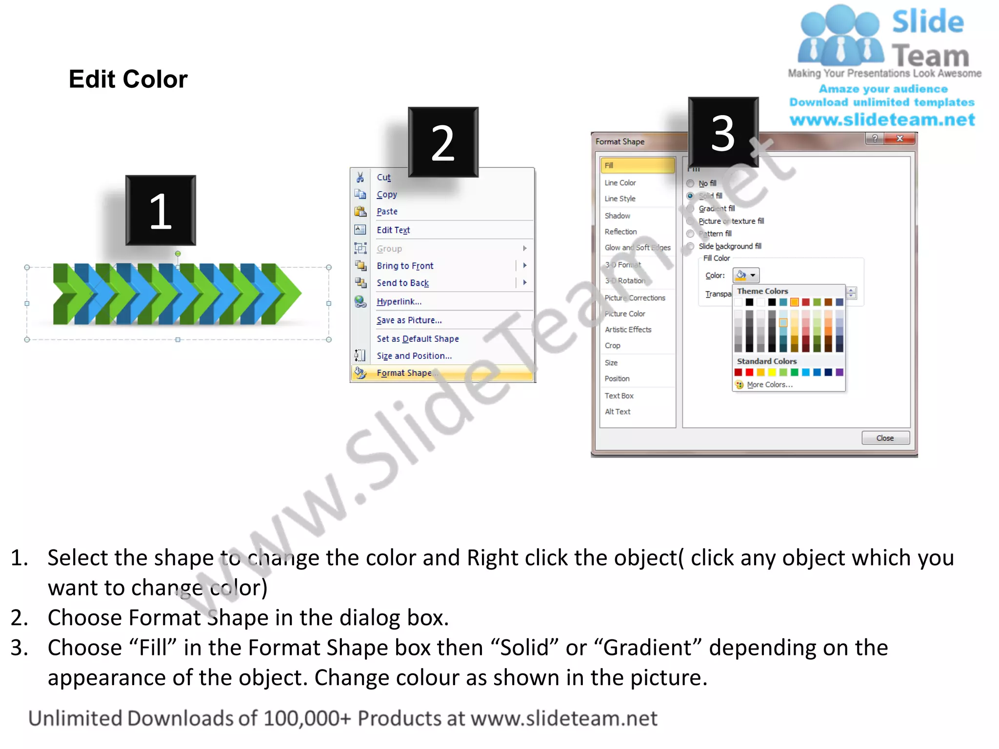 Edit Color

                                         2                           3
             1




1. Select the shape to change the color and Right click the object( click any object which you
   want to change color)
2. Choose Format Shape in the dialog box.
3. Choose “Fill” in the Format Shape box then “Solid” or “Gradient” depending on the
   appearance of the object. Change colour as shown in the picture.
 