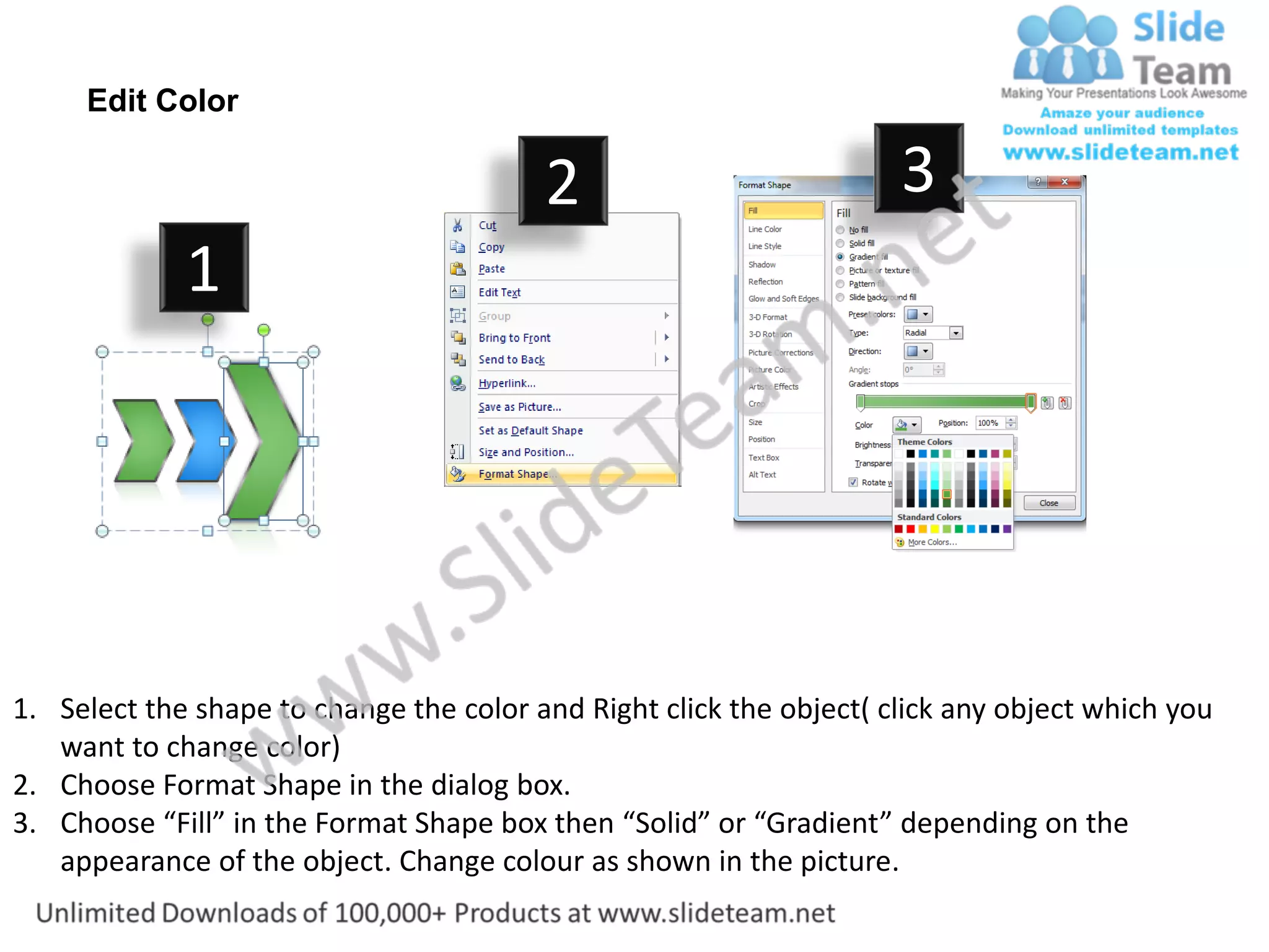 Edit Color

                                         2                           3
             1




1. Select the shape to change the color and Right click the object( click any object which you
   want to change color)
2. Choose Format Shape in the dialog box.
3. Choose “Fill” in the Format Shape box then “Solid” or “Gradient” depending on the
   appearance of the object. Change colour as shown in the picture.
 