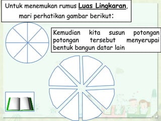 Untuk menemukan rumus Luas Lingkaran,
mari perhatikan gambar berikut:
Kemudian kita susun potongan
potongan tersebut menyerupai
bentuk bangun datar lain
 