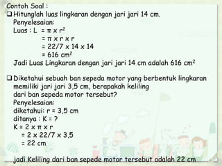 Contoh Soal :
Hitunglah luas lingkaran dengan jari jari 14 cm.
Penyelesaian:
Luas : L = π x r2
= π x r x r
= 22/7 x 14 x 14
= 616 cm2
Jadi Luas Lingkaran dengan jari jari 14 cm adalah 616 cm2
Diketahui sebuah ban sepeda motor yang berbentuk lingkaran
memiliki jari jari 3,5 cm, berapakah keliling
dari ban sepeda motor tersebut?
Penyelesaian:
diketahui: r = 3,5 cm
ditanya : K = ?
K = 2 x π x r
= 2 x 22/7 x 3,5
= 22 cm
jadi Keliling dari ban sepede motor tersebut adalah 22 cm
 
