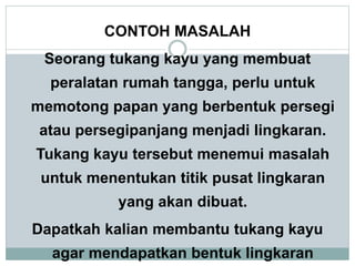 CONTOH MASALAH
Seorang tukang kayu yang membuat
peralatan rumah tangga, perlu untuk
memotong papan yang berbentuk persegi
atau persegipanjang menjadi lingkaran.
Tukang kayu tersebut menemui masalah
untuk menentukan titik pusat lingkaran
yang akan dibuat.
Dapatkah kalian membantu tukang kayu
agar mendapatkan bentuk lingkaran
 