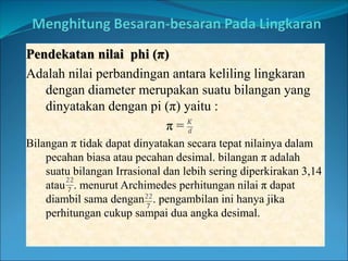 Pendekatan nilai phi (π)
Adalah nilai perbandingan antara keliling lingkaran
dengan diameter merupakan suatu bilangan yang
dinyatakan dengan pi (π) yaitu :
π =
Bilangan π tidak dapat dinyatakan secara tepat nilainya dalam
pecahan biasa atau pecahan desimal. bilangan π adalah
suatu bilangan Irrasional dan lebih sering diperkirakan 3,14
atau . menurut Archimedes perhitungan nilai π dapat
diambil sama dengan . pengambilan ini hanya jika
perhitungan cukup sampai dua angka desimal.
 