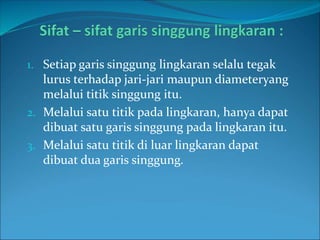1. Setiap garis singgung lingkaran selalu tegak
lurus terhadap jari-jari maupun diameteryang
melalui titik singgung itu.
2. Melalui satu titik pada lingkaran, hanya dapat
dibuat satu garis singgung pada lingkaran itu.
3. Melalui satu titik di luar lingkaran dapat
dibuat dua garis singgung.
 