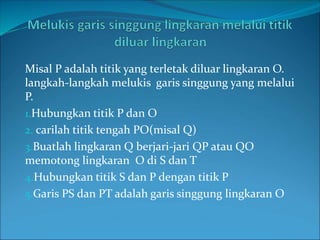 Misal P adalah titik yang terletak diluar lingkaran O.
langkah-langkah melukis garis singgung yang melalui
P.
1.Hubungkan titik P dan O
2. carilah titik tengah PO(misal Q)
3.Buatlah lingkaran Q berjari-jari QP atau QO
memotong lingkaran O di S dan T
4.Hubungkan titik S dan P dengan titik P
5.Garis PS dan PT adalah garis singgung lingkaran O
 