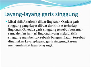Layang-layang garis singgung
 Misal titik A terletak diluar lingkaran O.ada 2 garis
singgung yang dapat dibuat dari titik A terhadap
lingkaran O. kedua garis singgung tersebut bersama-
sama denfan jari-jari lingkaran yang melalui titik
singgung membentuk sebuah bangun. Bagun tersebut
dinamakan Layang-layang garis singgung(karena
memenuhi sifat layang-layang).
 