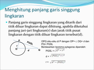 Menghitung panjang garis singgung
lingkaran
 Panjang garis singgung lingkaran yang ditarik dari
titik diluar lingkaran dapat dihitung, apabila diketahui
panjang jari-jari lingkaran(r) dan jarak titik pusat
lingkaran dengan titik diluar lingkaran tersebut(d).
Q
O
P
r
d
OPQ siku-siku di P dengan OP= r, OQ= d dan
PQ= PGSL
Berdasarkan teorema pytagoras diperoleh:
PGSL =
d =
r =
 