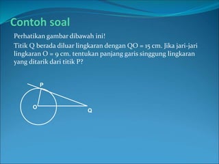 Perhatikan gambar dibawah ini!
Titik Q berada diluar lingkaran dengan QO = 15 cm. Jika jari-jari
lingkaran O = 9 cm. tentukan panjang garis singgung lingkaran
yang ditarik dari titik P?
Q
O
P
 