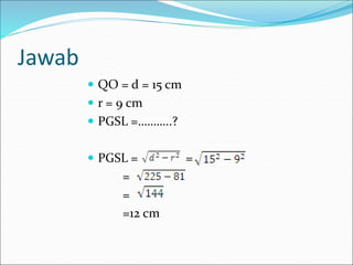Jawab
 QO = d = 15 cm
 r = 9 cm
 PGSL =………..?
 PGSL = =
=
=
=12 cm
 