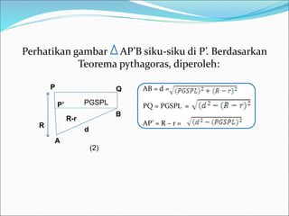 Perhatikan gambar AP’B siku-siku di P’. Berdasarkan
Teorema pythagoras, diperoleh:
AB = d =
PQ = PGSPL =
AP’ = R – r =
R
P
B
A
d
R-r
Q
P’
(2)
PGSPL
 