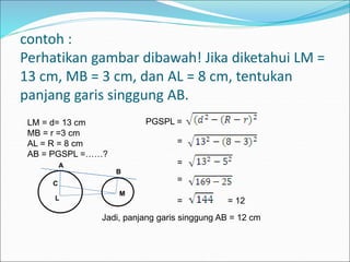 contoh :
Perhatikan gambar dibawah! Jika diketahui LM =
13 cm, MB = 3 cm, dan AL = 8 cm, tentukan
panjang garis singgung AB.
LM = d= 13 cm
MB = r =3 cm
AL = R = 8 cm
AB = PGSPL =……?
L
M
C
A
B
PGSPL =
=
=
= 12
=
=
Jadi, panjang garis singgung AB = 12 cm
 