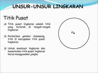 UNSUR-UNSUR LINGKARAN
Titik Pusat
O
 Titik pusat lingkaran adalah titik
yang terletak di tengah-tengah
lingkaran
 Perhatikan gambar disamping,
titik O merupakan titik pusat
lingkaran.
 Untuk membuat lingkaran dan
menentukan titik pusat lingkaran
harus menggunakan jangka
 