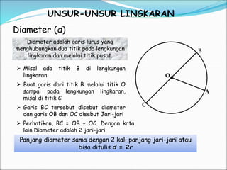 UNSUR-UNSUR LINGKARAN
Diameter (d)
C
B
A
O
 Misal ada titik B di lengkungan
lingkaran
Diameter adalah garis lurus yang
menghubungkan dua titik pada lengkungan
lingkaran dan melalui titik pusat.
 Buat garis dari titik B melalui titik O
sampai pada lengkungan lingkaran,
misal di titik C
 Garis BC tersebut disebut diameter
dan garis OB dan OC disebut Jari-jari
 Perhatikan, BC = OB + OC. Dengan kata
lain Diameter adalah 2 jari-jari
Panjang diameter sama dengan 2 kali panjang jari-jari atau
bisa ditulis d = 2r
 