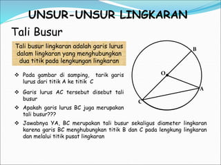 UNSUR-UNSUR LINGKARAN
Tali Busur
C
B
A
O
Tali busur lingkaran adalah garis lurus
dalam lingkaran yang menghubungkan
dua titik pada lengkungan lingkaran
 Pada gambar di samping, tarik garis
lurus dari titik A ke titik C
 Apakah garis lurus BC juga merupakan
tali busur???
 Jawabnya YA, BC merupakan tali busur sekaligus diameter lingkaran
karena garis BC menghubungkan titik B dan C pada lengkung lingkaran
dan melalui titik pusat lingkaran
 Garis lurus AC tersebut disebut tali
busur
 