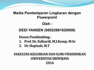 DosenPembimbing:
1. Prof.Dr.Zulkardi,M.I.Komp.M.Sc
2. Dr.Hapizah,M.T
Media Pembelajaran Lingkaran dengan
Powerpoint
Oleh :
DEDI YANSEN (06022681620008)
FAKULTASKEGURUANDAN ILMUPENDIDIKAN
UNIVERSITASSRIWIJAYA
2016
 