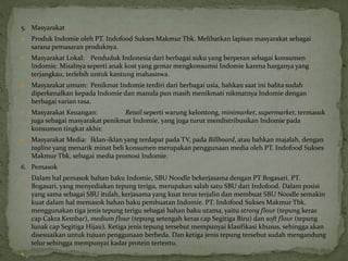 5. Masyarakat
 Produk Indomie oleh PT. Indofood Sukses Makmur Tbk. Melibatkan lapisan masyarakat sebagai
sarana pemasaran produknya.
 Masyarakat Lokal: Penduduk Indonesia dari berbagai suku yang berperan sebagai konsumen
Indomie. Misalnya seperti anak kost yang gemar mengkonsumsi Indomie karena harganya yang
terjangkau, terlebih untuk kantung mahasiswa.
 Masyarakat umum: Penikmat Indomie terdiri dari berbagai usia, bahkan saat ini balita sudah
diperkenalkan kepada Indomie dan manula pun masih menikmati nikmatnya Indomie dengan
berbagai varian rasa.
 Masyarakat Keuangan: Retail seperti warung kelontong, minimarket, supermarket, termasuk
juga sebagai masyarakat penikmat Indomie, yang juga turut mendistribusikan Indomie pada
konsumen tingkat akhir.
 Masyarakat Media: Iklan-iklan yang terdapat pada TV, pada Billboard, atau bahkan majalah, dengan
tagline yang menarik minat beli konsumen merupakan penggunaan media oleh PT. Indofood Sukses
Makmur Tbk. sebagai media promosi Indomie.
6. Pemasok
 Dalam hal pemasok bahan baku Indomie, SBU Noodle bekerjasama dengan PT Bogasari. PT.
Bogasari, yang menyediakan tepung terigu, merupakan salah satu SBU dari Indofood. Dalam posisi
yang sama sebagai SBU itulah, kerjasama yang kuat terus terjalin dan membuat SBU Noodle semakin
kuat dalam hal memasok bahan baku pembuatan Indomie. PT. Indofood Sukses Makmur Tbk.
menggunakan tiga jenis tepung terigu sebagai bahan baku utama, yaitu strong flour (tepung keras
cap Cakra Kembar), medium flour (tepung setengah keras cap Segitiga Biru) dan soft flour (tepung
lunak cap Segitiga Hijau). Ketiga jenis tepung tersebut mempunyai klasifikasi khusus, sehingga akan
disesuaikan untuk tujuan penggunaan berbeda. Dan ketiga jenis tepung tersebut sudah mengandung
telur sehingga mempunyai kadar protein tertentu.

 