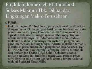 1. Politik
 Hukum dagang PT. Indofood, yang pada awalnya didirikan
dengan nama PT. Panganjaya Intikusuma berdasarkan akta
pendirian no.228 yang kemudian diubah dengan akta no.
249, dan akta no.171 tanggal 15 november 1994. Tujuan
utama didirikannya PT. Indofood adalah memproduksi
makanan olahan (khususnya mie instant), pengolahan
gandum menjadi tepung terigu, industri makanan terpadu,
distribusi, perkebunan, dan pengolahan kelapa sawit. Dan
UU No.5 tahun 1999 tentang Larangan Praktik Monopoli
dan Persaingan Usaha Tidak Sehat. Sebelum adanya
undang-undang ini, Indofood menguasai pangsa pasar
90% disektor mie instan dan 90% tepung terigu nasional
melalui Bogasari Flour Mills.
 