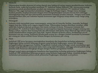 2. Ekonomi
 Dikarenakan kondisi ekonomi di setiap daerah atau bahkan di setiap negara pendistribusian Indomie
berbeda-beda, maka hal tersebut membuat PT. Indofood Sukses Makmur Tbk. merancang strategi
pemasaran untuk pendistribusian produk mie instannya, yaitu Indomie. PT. Indofood Sukses
Makmur Tbk. juga memasarkan produknya hingga ke berbagai negara. Dengan terus menjaga
kualitas produk, kualitas kemasan dengan terus mengembangkan inovasi-inovasi baru sehingga
meningkatkan daya beli dan ketertarikan konsumen terhadap produk Indomie. Dengan turut serta
memperhatikan nilai jual Indomie kepada konsumen agar harganya tetap dalam range harga yang
terjangkau.
3. Demografi
 Indomie telah merambah pasar mancanegara, antara lain di Amerika Serikat, Australia, berbagai
negara Asia dan Afrika serta negara-negara Eropa. Dikarenakan luasnya distribusi tersebut, tidak
salah bila Indofood dijuluki produsen mie instan terbesar di dunia. Pemasaran Indomie dari
perusahaan PT. Indofood Sukses Makmur ini menargetkan kepada konsumen dengan rentang usia
diatas 3 tahun. Karena akan kurang baik jika dikonsumsi oleh batita (bayi dibawah tiga tahun) yang
masih membutuhkan asupan gizi yang baik. Seperti dilansir id.berita.yahoo, berdasarkan survei
konsumsi mie per-orang, Indonesia berada pada urutan ke-2 dengan jumlah konsumsi 63 kemasan
per-orang per-tahun setelah Korea Selatan dengan 69 kemasan per-orang.
4. Alam
 Indofood CBP terus berupaya meningkatkan kesadaran dan kepedulian terhadap pelestarian
lingkungan hidup melalui beberapa program yang berbasis lingkungan, antara lain dengan
mengoptimalkan penggunaan Fasilitas Pengolahan Limbah yang berfungsi untuk memastikan agar
limbah yang dihasilkan memenuhi baku mutu yang telah ditetapkan, sehingga seluruh pabrik yang
dimiliki oleh Perseroan dilengkapi dengan dengan fasilitas pengolahan limbah.
 Sebagai wujud upaya peningkatan kesadaran dan kepedulian terhadap pelestarian lingkungan hidup,
Indofood CBP melakukan beberapa program yang berbasis lingkungan hidup, misalnya dengan
melakukan penanaman pohon untuk pelestarian lingkungan, sebanyak 11.100 pohon.
 