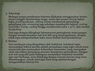 5. Teknologi
 Berbagai proses pembuatan Indomie dilakukan menggunakan mesin-
mesin canggih berteknologi tinggi, mulai dari proses mixing bahan
baku, pressing adonan, slitting untuk membentuk gelombang-
gelombang mie, streaming juga sekaligus membunuh bakteri, cutting
and folder, frying, cooling hingga memperoleh suhu ± 30°C, dan setelah
itu packing.
 Dan juga dengan dilengkapi laboratorium peningkatan mutu pangan
dengan memperkerjakan staf-staf ahli yang berpengalaman, dengan
tidak lupa memperhatikan baku mutu limbah hasil produksinya.
6. Budaya
 Dari semboyan yang diteguhkan oleh Indofood, Indofood ingin
menunjukan bahwa mereka adalah perusahaan yang ingin untuk terus
memenuhi dan memuaskan kebutuhan konsumen, yang merupakan
salah satu faktor penunjang penentu kesuksesan perusahaan. Dengan
staf-staf yang ahli pada bidangnya menjadikan Indofood memiliki
aset-aset berharga, serta didukung dengan inovasi-inovasi yang terus
dikembangkan, untuk mencapai hasil yang optimal dengan
mengandalkan kinerja tim.
 
