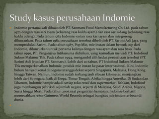  Indomie pertama kali dibuat oleh PT. Sanmaru Food Manufacturing Co. Ltd. pada tahun
1972 dengan rasa sari ayam (sekarang rasa kaldu ayam) dan rasa sari udang (sekarang rasa
kaldu udang). Pada tahun 1982 Indomie varian rasa kari ayam dan mie goreng
diluncurkan. Pada tahun 1984 perusahaan tersebut dibeli oleh PT. Sarimi Asli Jaya, yang
memproduksi Sarimi. Pada tahun 1987, Pop Mie, mie instan dalam bentuk cup dari
Indomie, diluncurkan untuk pertama kalinya dengan rasa ayam dan rasa baso. Pada
tahun 1990, PT. Panganjaya Intikusuma didirikan, yang kemudian menjadi PT. Indofood
Sukses Makmur Tbk. Pada tahun 1994, mengambil alih kedua perusahaan tersebut (PT.
Sarimi Asli Jaya dan PT. Sanmaru). Lebih dari 20 tahun, PT Indofood Sukses Makmur
Tbk memperkenalkan Indomie, produk mie instan ke pasar internasional. Kini, lndomie
bukan hanya dikenal di negara tetangga dekat seperti Singapura, Malaysia, Hong Kong
hingga Taiwan. Namun, Indomie sudah terbang jauh ribuan kilometer, menjangkau
lebih dari 80 negara, baik di Eropa, Timur Tengah, Afrika hingga Amerika. Di Sudan dan
Libanon, Indomie hampir ada di setiap toko retail dan supermarket. Bahkan, Indofood
juga membangun pabrik di sejumlah negara, seperti di Malaysia, Saudi Arabia, Nigeria,
Suria hingga Mesir. Pada tahun 2005 saat pergantian kemasan, Indomie berhasil
memecahkan rekor Guinness World Records sebagai bungkus mie instan terbesar di
dunia.

 
