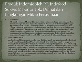 1. Perusahaan
PT. Indofood Sukses Makmur Tbk. merupakan produsen berbagai jenis makanan dan
minuman yang bermarkas di Jakarta, Indonesia. Perusahaan ini didirikan pada tanggal 14
Agustus 1990 oleh Sudono Salim dengan nama PT. Panganjaya Intikusuma yang pada
tanggal 5 Februari 1994 menjadi Indofood Sukses Makmur. Perusahaan ini mengekspor
bahan makanannya hingga Australia, Asia, dan Eropa. Indofood telah bertransformasi
menjadi sebuah perusahaan total food solutions dengan kegiatan operasional yang
mencakup seluruh tahapan proses produksi makanan, mulai dari produksi, pengolahan
bahan baku hingga menjadi produk akhir yang tersedia di rak para pedagang eceran.
2. Perantara Pemasaran
Indofood memiliki satu grup tersendiri yang didirikan untuk menangani persoalan distribusi
produk-produknya yaitu Grup Distribusi Indofood. Grup Distribusi Indofood berperan
penting dalam meningkatkan penjualan produknya. Peningkatan penjualan pada tahun 2007,
merupakan hasil kerja keras dari Grup Distribusi Indofood, dan tentu merupakan hasil campur
tangan dari bagian lain pula. Indofood dalam pendistribusiannya terfokus pada stock point
yang berada pada kawasan strategis, yang dapat menjamin kelancaran distribusi produk
menuju pada banyak retail. Penetrasi yang dalam, juga telah dilakukan oleh grup ini dengan
menambah stock point, sehingga dapat meningkatkan jumlah retail yang dilayani dan dapat
menjangkau wilayah pedesaan.
 
