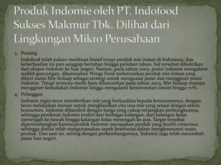 3. Pesaing
Indofood telah sukses membuat brand image produk mie instan di Indonesia, dan
keberhasilan ini pun sanggup bertahan hingga puluhan tahun, hal tersebut dibuktikan
dari ekspor Indomie ke luar negeri. Namun, pada tahun 2003, posisi Indomie mengalami
sedikit guncangan, dikarenakan Wings Food meluncurkan produk mie instan yang
diberi nama Mie Sedaap sebagai strategi untuk menguasai pasar dan menggeser posisi
Indomie. Tetapi ternyata meski baru diluncurkan pada tahun 2003, Mie Sedaap mampu
menggeser kedudukan Indomie hingga mengalami kemerosotan omzet hingga 70%.
4. Pelanggan
Indomie ingin terus memberikan mie yang berkualitas kepada konsumennya, dengan
terus melakukan inovasi untuk menghasilkan cita rasa mie yang sesuai dengan selera
konsumen. Indomie dibandrol dengan harga yang cukup terjangkau perbungkusnya,
sehingga penikmat Indomie terdiri dari berbagai kalangan, dari kalangan kelas
menengah ke bawah hingga kalangan kelas menengah ke atas. Target tersebut
dipertimbangkan karena produk Indomie merupakan produk yang health conscious,
sehingga dinilai telah mengutamakan aspek kesehatan dalam mengkonsumsi suatu
produk. Dan saat ini, seiring dengan perkembangannya, Indomie juga telah merambah
pasar luar negeri.
 