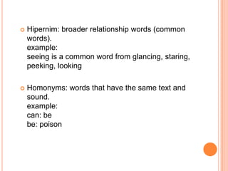    Hipernim: broader relationship words (common
    words).
    example:
    seeing is a common word from glancing, staring,
    peeking, looking

   Homonyms: words that have the same text and
    sound.
    example:
    can: be
    be: poison
 
