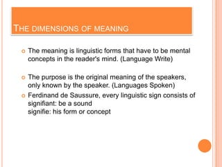 THE DIMENSIONS OF MEANING

    The meaning is linguistic forms that have to be mental
     concepts in the reader's mind. (Language Write)

    The purpose is the original meaning of the speakers,
     only known by the speaker. (Languages ​Spoken)
    Ferdinand de Saussure, every linguistic sign consists of
     signifiant: be a sound
     signifie: his form or concept
 