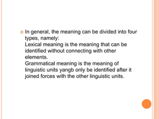   In general, the meaning can be divided into four
    types, namely:
    Lexical meaning is the meaning that can be
    identified without connecting with other
    elements.
    Grammatical meaning is the meaning of
    linguistic units yangb only be identified after it
    joined forces with the other linguistic units.
 